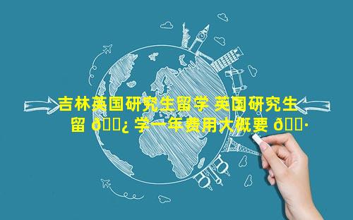 吉林英国研究生留学 英国研究生留 🌿 学一年费用大概要 🕷 多少